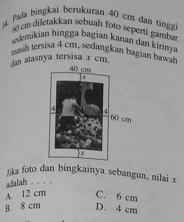 [4. Pada bingkai berukuran 40 cm dan tinggi
60 cm diletakkan sebuah foto seperti gambar
sedemikian hingga bagian kanan dan kirinya
masih tersisa 4 cm, sedangkan bagian bawah
dan atasnya tersisa x cm.
Jika foto dan bingkainya sebangun, nilai x
adalah . . . .
A. 12 cm C. 6 cm
B. 8 cm D. 4 cm