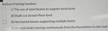 Balloon framing involves:
c) The use of steel beams to support structures
d) Studs cut at each floor level
b) Horizontal beams supporting multiple levels
a) Vertical studs running continuously from the foundation to the roof