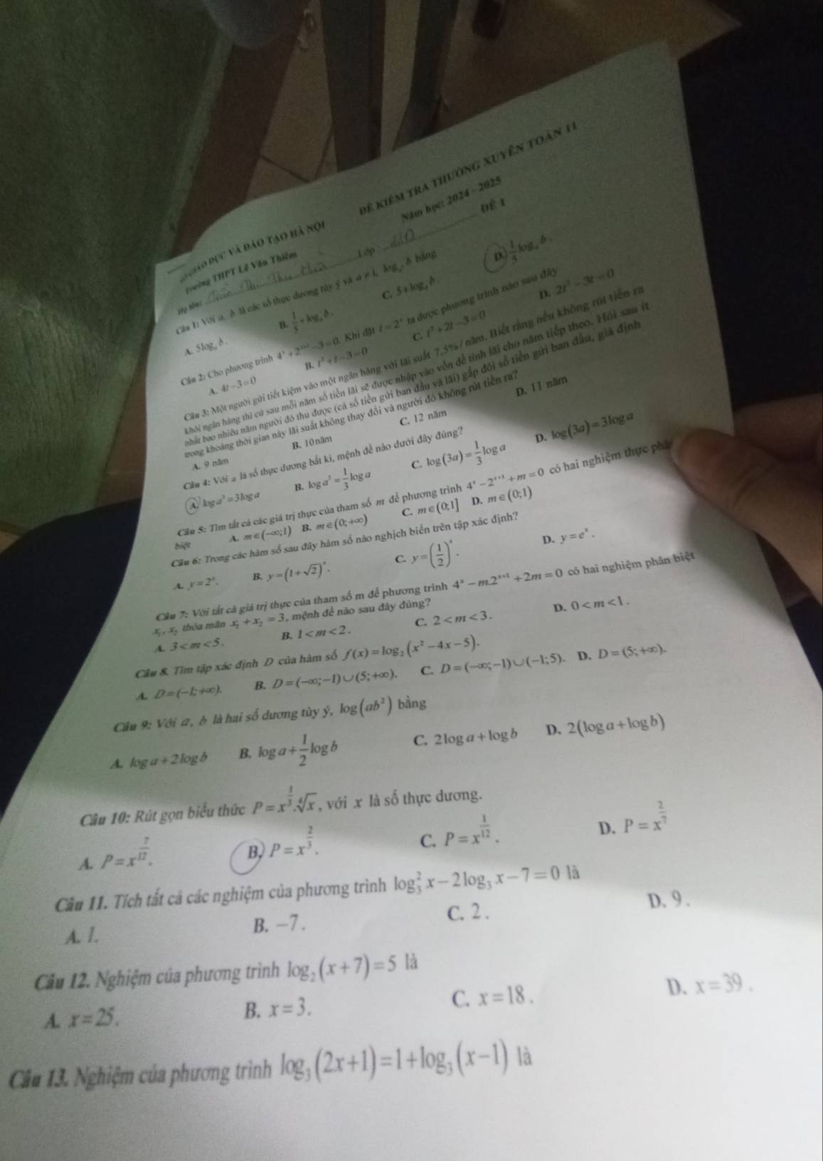 để kiêm tra thường xuyên toàn 1
Năm học: 2024 - 2025
Để 1
4.
g ho bục và đào tạo hà nữ
Trường THPT Lễ Văn Thiêm 1ớp
D. 2t^2-3t=0
C. 5+log , h
Câu T: Với a, ở là các số thực dương tủy ý và 4 # l log ,δ bảng
D  1/5 log _a
Họ tên:
A. Slog, δ .  1/5 +log ,h. ta được phương trình não sau đây
n
IM t=2^t C. t^2+2t-3=0
3u 3: Một người gửi tiết kiệm vào một ngân hàng với lãi suất 7,5%/ năm. Biết rằng nều không rút tiền r
B.
Cầu 2: Cho phương trình 4^3+2^(3+1)-3=0.Khi t^2+t-3=0
hỏi ngân hàng thì cứ sau mỗi năm số tiên lãi sẽ được nhập vào vôn để tính lãi cho năm tiếp theo. Hồi sau ở
bắt bao nhiều năm người đô thu được (cá số tiên gửi ban đầu và lãi) gấp đôi số tiên gửi ban đầu, giả địng
A. 4t-3=0
C. 12 năm D. 1l năm
Trong khoảng thời gian này lãi suất không thay đổi và người đồ không rút tiên ra
A. 9 năm B.10 năm
Cầu 4: Với # là số thực dương bắt kì, mệnh đề nào đưới đây đúng?
p. log (3a)=3log a
C.
log a^3=3log a B. log a^3= 1/3 log a log (3a)= 1/3 log a
Cầu S: Tìm tất cả các giá trị thực của tham số m để phương trình 4^x-2^(x+1)+m=0 có hai nghiệm thực phù
D. m∈ (0,1)
C.
bie m∈ (-∈fty ;1) B. m∈ (0;+∈fty ) m∈ (0,1]
A.
Cầu 6: Trong các hàm số sau đây hàm số nào nghịch biến trên tập xác định?
A. y=2^x. B. y=(1+sqrt(2))^x. C. y=( 1/2 )^x.
D. y=e^x.
Cầu 7: Với tất cả giá trị thực của tham số m để phương trình 4^x-m.2^(x+t)+2m=0 có hai nghiệm phân biệt
x,, x5 thóu mãn x_1+x_2=3 , mệnh đề nào sau đây đúng?
D. 0
A 3 B. 1 C. 2
Câu 8. Tìm tập xác định D của hàm số f(x)=log _2(x^2-4x-5).
A. D=(-1;+∈fty ). B. D=(-∈fty ;-1)∪ (5;+∈fty ). C. D=(-∈fty ;-1)∪ (-1;5). D. D=(5;+∈fty ).
Câu 9: Với a, b là hai số dương tùy y,log (ab^2) bàng
A. lo ga+2log b B. log a+ 1/2 log b C. 2log a+log b D, 2(log a+log b)
Câu 10: Rút gọn biểu thức P=x^(frac 1)3.sqrt[4](x) , với x là số thực dương.
C. P=x^(frac 1)12.
D. P=x^(frac 2)7
A. P=x^(frac 7)12.
B, P=x^(frac 2)3.
Cầu 11. Tích tất cả các nghiệm của phương trình log _3^(2x-2log _3)x-7=0 là
A. 1. B. −7 .
C. 2 .
D. 9 .
Câu 12. Nghiệm của phương trình log _2(x+7)=5 là
A. x=25.
B. x=3. C. x=18. D. x=39.
Cầu 13. Nghiệm của phương trình log _3(2x+1)=1+log _3(x-1) là