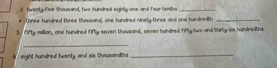 twenty-five thousand, two hundred eighty-one and four tenths_ 
4 (hree hundred three thousand, one hundred ninety-three and one hundredth_ 
5. fifty million, one hundred fifty-seven thousand, seven hundred fifty-two and thirty-six hundredths 
_ 
6 eight hundred twenty and six thousandths_