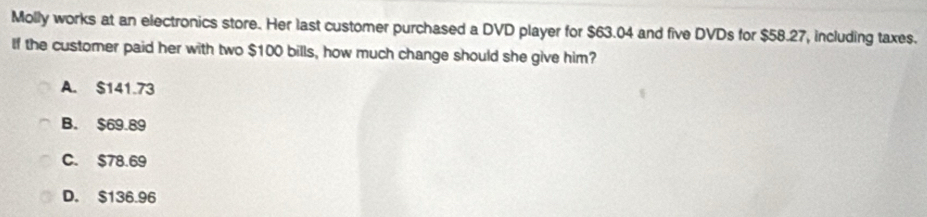 Molly works at an electronics store. Her last customer purchased a DVD player for $63.04 and five DVDs for $58.27, including taxes.
If the customer paid her with two $100 bills, how much change should she give him?
A. $141.73
B. $69.89
C. $78.69
D. $136.96