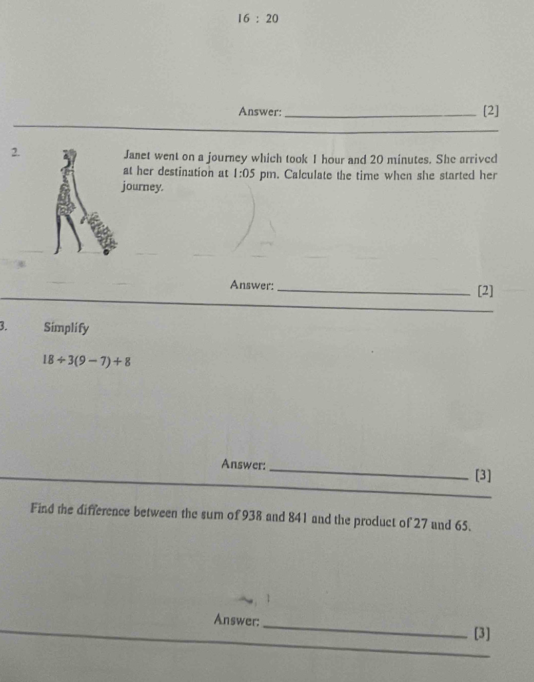 16:20 
Answer:_ [2] 
_ 
2. 
Janet went on a journey which took I hour and 20 minutes. She arrived 
at her destination at 1:05 pm. Calculate the time when she started her 
journey. 
Answer: _[2] 
_ 
3. Simplify
18/ 3(9-7)+8
Answer:_ [3] 
_ 
Find the difference between the sum of 938 and 841 and the product of 27 and 65. 
Answer:_ 
[3] 
_