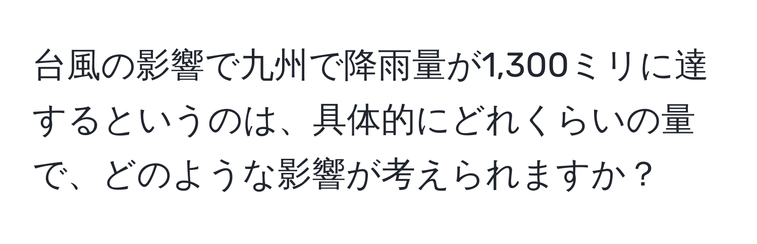 台風の影響で九州で降雨量が1,300ミリに達するというのは、具体的にどれくらいの量で、どのような影響が考えられますか？