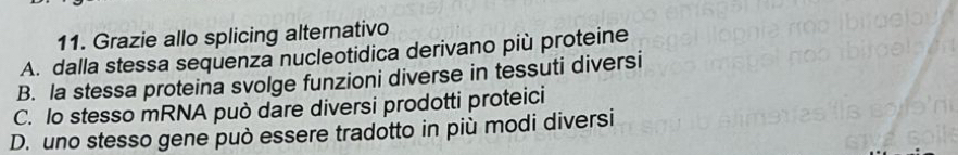 Grazie allo splicing alternativo
A. dalla stessa sequenza nucleotidica derivano più proteine
B. la stessa proteina svolge funzioni diverse in tessuti diversi
C. lo stesso mRNA può dare diversi prodotti proteici
D. uno stesso gene può essere tradotto in più modi diversi