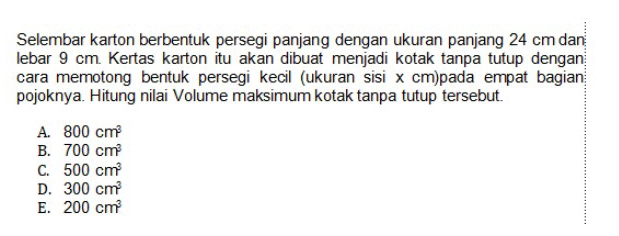 Selembar karton berbentuk persegi panjang dengan ukuran panjang 24 cm dan
lebar 9 cm. Kertas karton itu akan dibuat menjadi kotak tanpa tutup dengan;
cara memotong bentuk persegi kecil (ukuran sisi x cm)pada empat bagian
pojoknya. Hitung nilai Volume maksimum kotak tanpa tutup tersebut.
A. 800cm^3
B. 700cm^3
C. 500cm^3
D. 300cm^3
E. 200cm^3