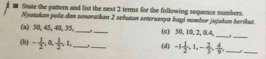 State the pattern and list the next 2 terms for the following sequence numbers. 
Nyatakan pola dan senaraikan 2 sebutan seterusnya bagi nombor jujukan berikut. 
(a) 50, 45, 40, 35, __(c) 50, 10, 2, 0. 4,_ 
_ 
(b) - 1/2 , 0,  1/2 , 1, __(d) -1 1/2 , 1, - 2/3 ,  4/9 , _ 
_