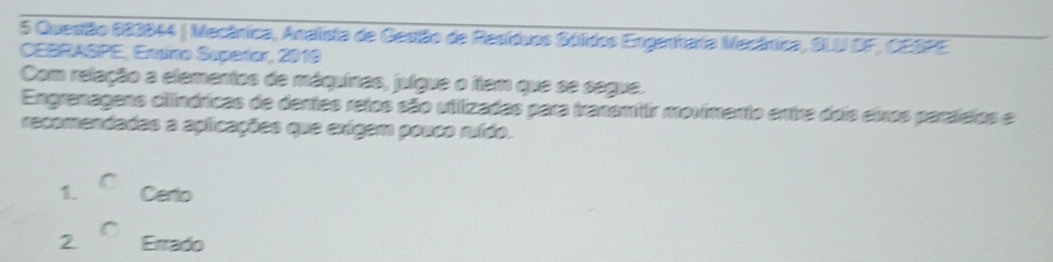 Mecânica, Analista de Gestão de Resídvos Séldos Enganhafa Mecánica, SLU DF, CESPE
CEBRASPE, Ensiro Supeñor, 2019
Com relação a elementos de máquines, julgue o flem que se segue.
Engrenagens cilíndricas de dentes retos são utlizadas para tranemitir movimento entre dois eixros paralelos e
recomendadas a aplicações que exígem pouco nido.
1. Certo
2 Errado