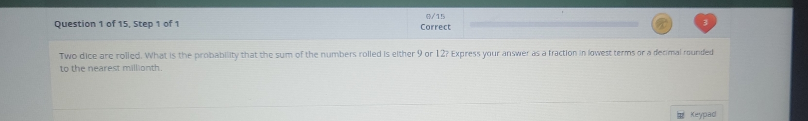 0/15 
Question 1 of 15, Step 1 of 1 Correct 
Two dice are rolled. What is the probability that the sum of the numbers rolled is either 9 or 12? Express your answer as a fraction in lowest terms or a decimal rounded 
to the nearest millionth. 
Keypad