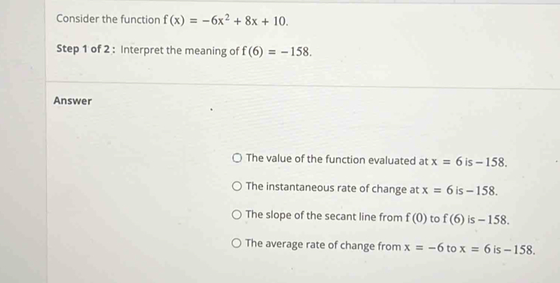 Consider the function f(x)=-6x^2+8x+10. 
Step 1 of 2 : Interpret the meaning of f(6)=-158. 
Answer
The value of the function evaluated at x=6 is - 158.
The instantaneous rate of change at x=6 is - 158.
The slope of the secant line from f(0) to f(6) is - 158.
The average rate of change from x=-6 to x=6 is - 158.