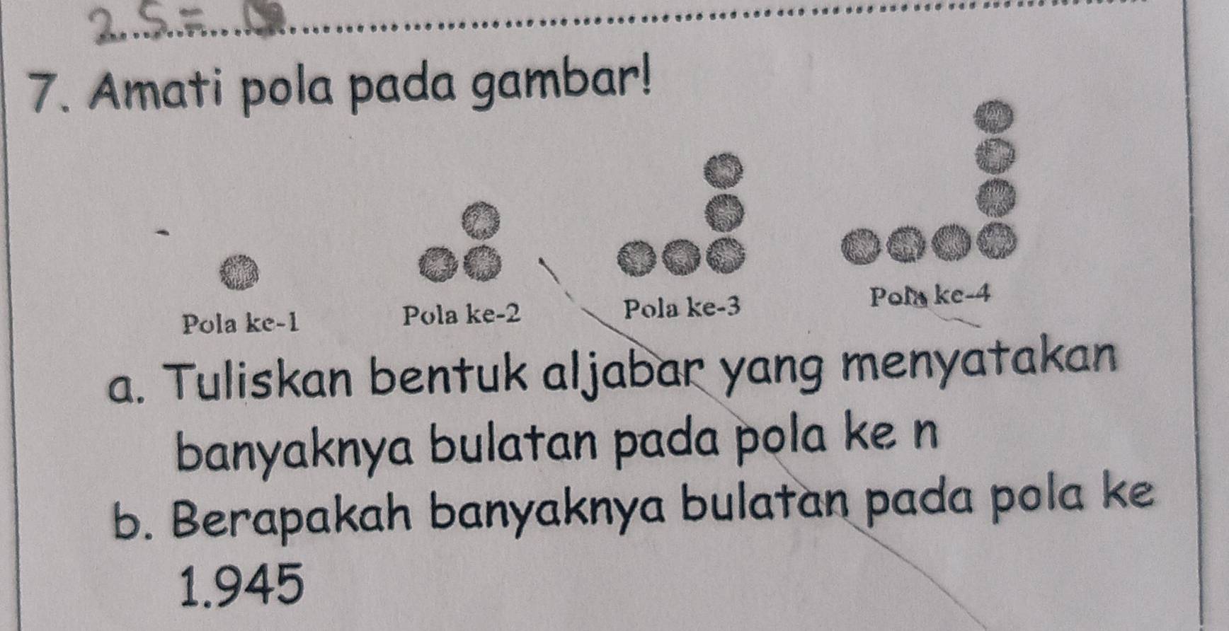 Amati pola pada gambar! 
Pola ke -1 Pola ke -2 Pola ke -3
Pol ke -4
a. Tuliskan bentuk aljabar yang menyatakan 
banyaknya bulatan pada pola ke n
b. Berapakah banyaknya bulatan pada pola ke
1.945