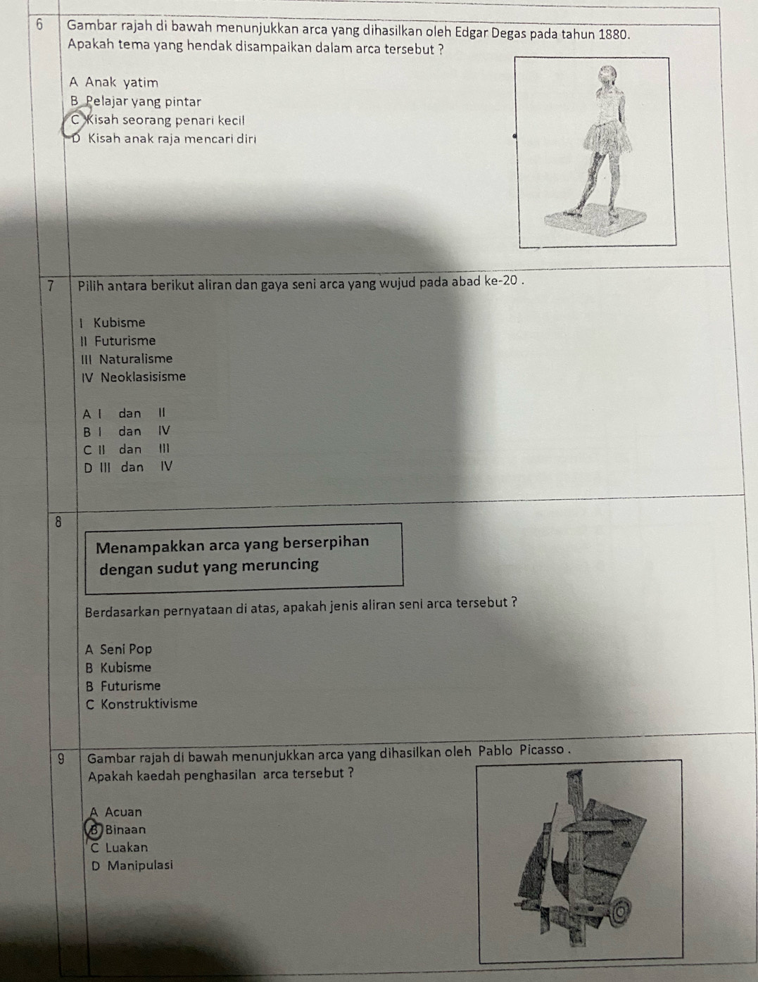 Gambar rajah di bawah menunjukkan arca yang dihasilkan oleh Edgar Degas pada tahun 1880.
Apakah tema yang hendak disampaikan dalam arca tersebut ?
A Anak yatim
B Pelajar yang pintar
C Kisah seorang penari kecil
D Kisah anak raja mencari diri
7 Pilih antara berikut aliran dan gaya seni arca yang wujud pada abad ke- 20.
l Kubisme
II Futurisme
III Naturalisme
IV Neoklasisisme
A l dan II
B I dan IV
C I dan II
D III dan IV
8
Menampakkan arca yang berserpihan
dengan sudut yang meruncing
Berdasarkan pernyataan di atas, apakah jenis aliran seni arca tersebut ?
A Seni Pop
B Kubisme
B Futurisme
C Konstruktivisme
9 Gambar rajah di bawah menunjukkan arca yang dihasilkan oleh Pablo Picasso .
Apakah kaedah penghasilan arca tersebut ?
A Acuan
B Binaan
C Luakan
D Manipulasi