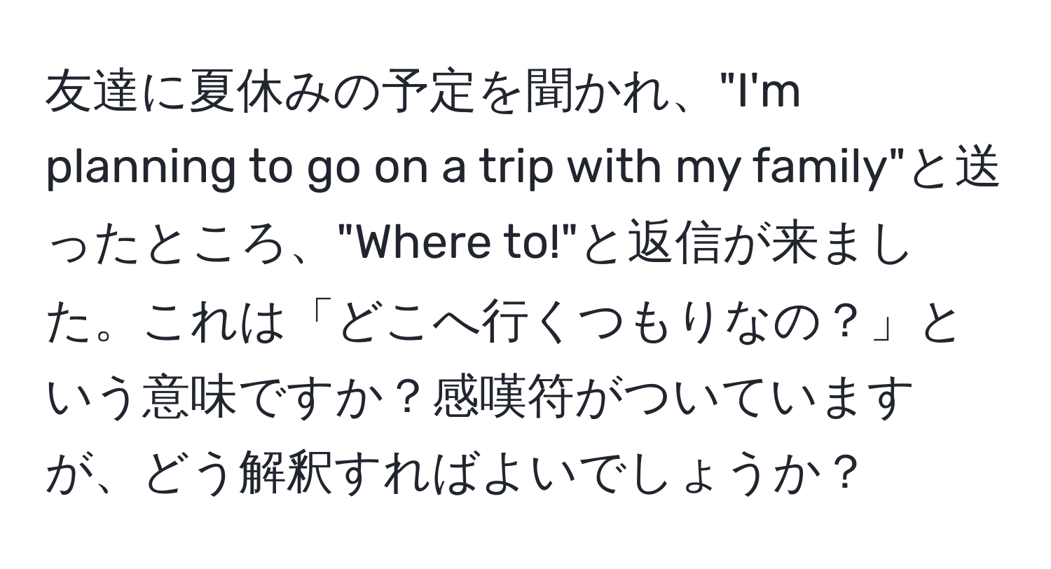 友達に夏休みの予定を聞かれ、"I'm planning to go on a trip with my family"と送ったところ、"Where to!"と返信が来ました。これは「どこへ行くつもりなの？」という意味ですか？感嘆符がついていますが、どう解釈すればよいでしょうか？