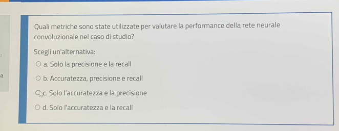 Quali metriche sono state utilizzate per valutare la performance della rete neurale
convoluzionale nel caso di studio?
Scegli un'alternativa:
a. Solo la precisione e la recall
a b. Accuratezza, precisione e recall
c. Solo l'accuratezza e la precisione
d. Solo l'accuratezza e la recall