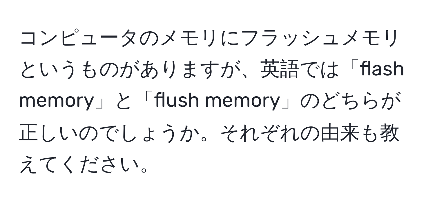 コンピュータのメモリにフラッシュメモリというものがありますが、英語では「flash memory」と「flush memory」のどちらが正しいのでしょうか。それぞれの由来も教えてください。