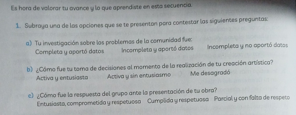 Es hora de valorar tu avance y lo que aprendiste en esta secuencia.
1. Subraya una de las opciones que se te presentan para contestar las siguientes preguntas:
a) Tu investigación sobre los problemas de la comunidad fue:
Completa y aportó datos Incompleta y aportó datos Incompleta y no aportó datos
b) ¿Cómo fue tu toma de decisiones al momento de la realización de tu creación artística?
Activa y entusiasta Activa y sin entusiasmo Me desagradó
c) ¿Cómo fue la respuesta del grupo ante la presentación de tu obra?
Entusiasta, comprometida y respetuosa Cumplida y respetuosa Parcial y con falta de respeto