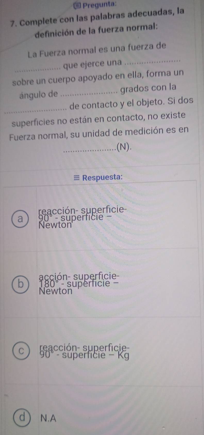 Pregunta: 
7. Complete con las palabras adecuadas, la 
definición de la fuerza normal: 
La Fuerza normal es una fuerza de 
_que ejerce una 
_ 
sobre un cuerpo apoyado en ella, forma un 
ángulo de _grados con la 
_ 
de contacto y el objeto. Si dos 
superficies no están en contacto, no existe 
Fuerza normal, su unidad de medición es en 
_(N). 
≡ Respuesta: 
reacción- superficie- 
a 90° - superfície - 
Newton 
acción- superficie- 
b 180°- supérficie 
Newton 
C reacción- superficie-
90°- superficie - Kg 
d) N.A