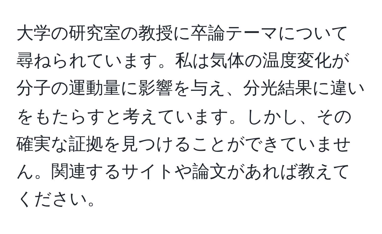 大学の研究室の教授に卒論テーマについて尋ねられています。私は気体の温度変化が分子の運動量に影響を与え、分光結果に違いをもたらすと考えています。しかし、その確実な証拠を見つけることができていません。関連するサイトや論文があれば教えてください。