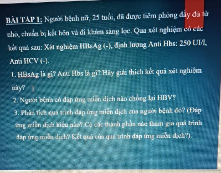 BÀI TẠP 1: Người bệnh nữ, 25 tuổi, đã được tiêm phỏng đầy đú từ 
nhỏ, chuẩn bị kết hôn và đi khám sảng lọc. Qua xét nghiệm có các 
kết quả sau: Xét nghiệm HBsAg (-), định lượng Anti Hbs: 250 UI/l, 
Anti HCV (-). 
1. HBsAg là gi? Anti Hbs là gì? Hãy giải thích kết quả xét nghiệm 
này? I 
2. Người bệnh có đáp ứng miễn dịch nào chống lại HBV? 
3. Phân tích quá trình đáp ứng miễn dịch của người bệnh đó? (Đáp 
ứng miễn dịch kiểu nào? Có các thành phần nào tham gia quá trình 
đáp ứng miễn dịch? Kết quả của quá trình đáp ứng miễn dịch?).