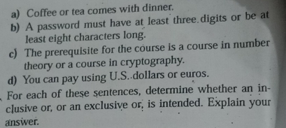 Coffee or tea comes with dinner. 
b) A password must have at least three.digits or be at 
least eight characters long. 
c) The prerequisite for the course is a course in number 
theory or a course in cryptography. 
d) You can pay using U.S. dollars or euros. 
For each of these sentences, determine whether an in- 
clusive or, or an exclusive or, is intended. Explain your 
answer.