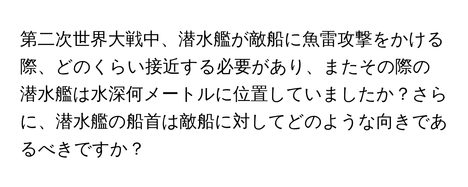 第二次世界大戦中、潜水艦が敵船に魚雷攻撃をかける際、どのくらい接近する必要があり、またその際の潜水艦は水深何メートルに位置していましたか？さらに、潜水艦の船首は敵船に対してどのような向きであるべきですか？