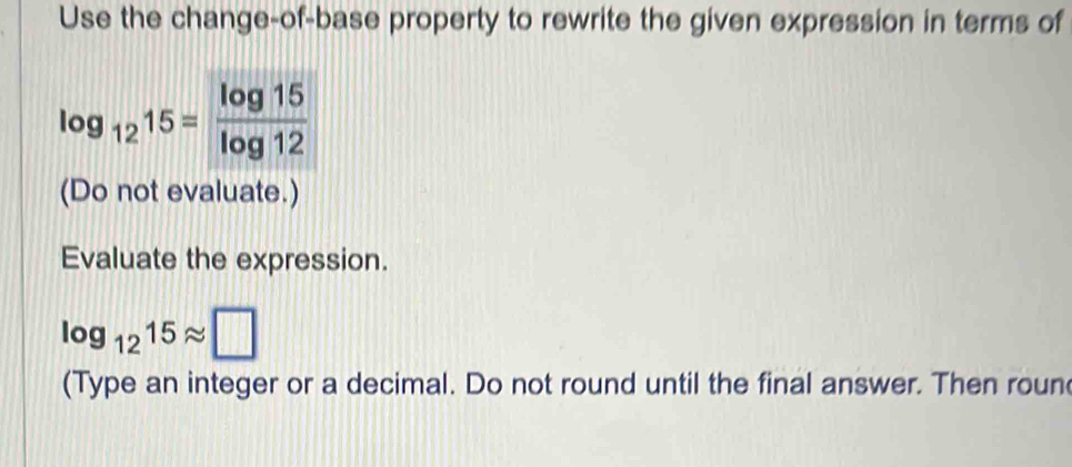 Use the change-of-base property to rewrite the given expression in terms of
log _1215= log 15/log 12 
(Do not evaluate.) 
Evaluate the expression.
log _1215approx □
(Type an integer or a decimal. Do not round until the final answer. Then roun