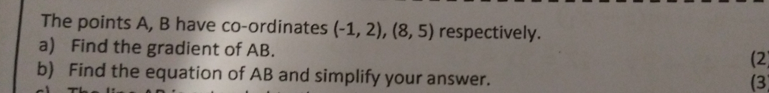 The points A, B have co-ordinates (-1,2),(8,5) respectively. 
a) Find the gradient of AB. 
(2 
b) Find the equation of AB and simplify your answer. 
(3