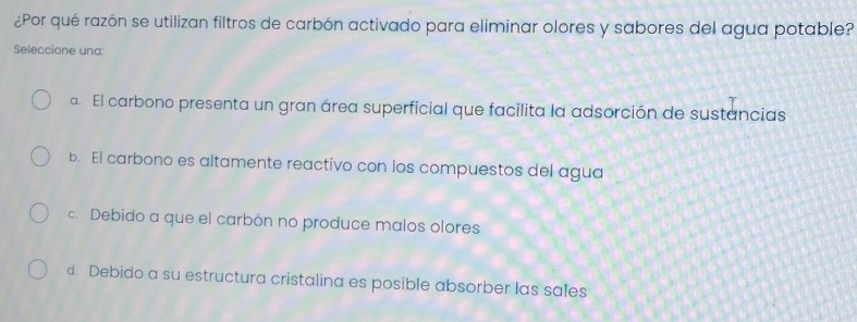 ¿Por qué razón se utilizan filtros de carbón activado para eliminar olores y sabores del agua potable?
Seleccione una:
a. El carbono presenta un gran área superficial que facilita la adsorción de sustancias
b. El carbono es altamente reactivo con los compuestos del agua
c. Debido a que el carbón no produce malos olores
d. Debido a su estructura cristalina es posible absorber las sales