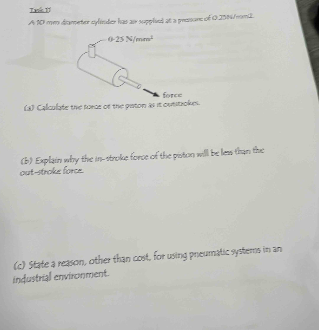 Task 11
A 10 mm diameter cylinder has air supplied at a pressure of 0.25N/mm2.
(a) Calculate the force of the piston as it outstrokes.
(b) Explain why the in-stroke force of the piston will be less than the
out-stroke force.
(c) State a reason, other than cost, for using pneumatic systems in an
industrial environment.