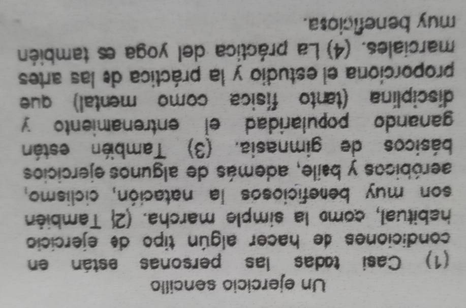 Un ejercicio sencillo 
(1) Casi tadas las personas están en 
condiciones de hacer algún tipo de ejercicio 
habitual, como la simple marcha. (2 También 
son muy bemeficiosos la natación, ciclismo, 
aeróbicos y baile, además de algunos ejercicios 
básicos de gimnasia. (3) También están 
ganando popularidad el entrenamiento y 
disciplina (tanto física como mental) que 
proporciona el estudio y la práctica de las artes 
marciales. (4) La práctica del yoga es también 
muy beneficiosa.