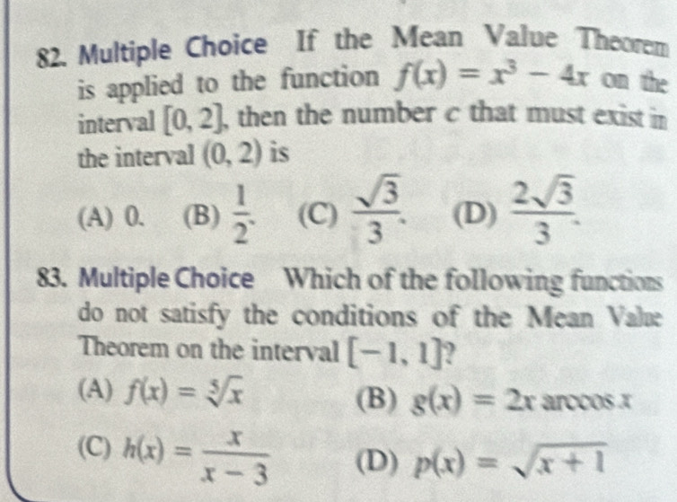 If the Mean Value Theorem
is applied to the function f(x)=x^3-4x on the
interval [0,2] , then the number c that must exist in 
the interval (0,2) is
(A) 0. (B)  1/2 . (C)  sqrt(3)/3 . (D)  2sqrt(3)/3 . 
83. Multiple Choice Which of the following functions
do not satisfy the conditions of the Mean Value
Theorem on the interval [-1,1]
(A) f(x)=sqrt[5](x)
(B) g(x)=2x arccos x
(C) h(x)= x/x-3  (D) p(x)=sqrt(x+1)