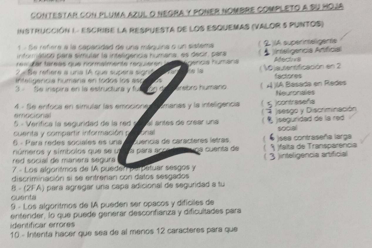 conTESTAR cON PluMa azUL O nEGRA y PONER NOMbRE comPLETo a Su hOja
INSTRUCCIÓN I.- ESCRIBE LA RESPUESTA DE LOS ESQUEMAS (VALOR 5 PUNTOS)
1 - Se refiere a la capacidad de una máquina o un sistema IA superineligente
informática pará simular la inteligencia humana, es decir, para )Inteligencia Artificial
e s é er téréas que normalmente requièren l Tgencia húmána Afectva
A
2 .Se réfière a una 1A que supèra signó He la Vjautentificación en 2
inteligencia humára en todos los aso a factores
(
3 Se inspira en la estructura y fu erébro humano À )IA Basada en Redes
Neuronales
4 - Se enfoca en simular las emociones manas y la inteligencia contraseña
emocional
)sesgo y Discriminación
5. - Verífica la segundad de la red C al antes de crear una
. )seguridad de la red
cuenta y compartir información Tonal social
(
6 - Pará redes sociales es una Quência de caracteres letras. sea contraseña larga
números y símbolos que se u La para accra eauna cuenta de )falta de Transparencia
red social de manera segura
3 jinteligencia artificial
7.- Los algoritmos de IA pueden perpetuar sesgos y
discriminación si se entrenan con datos sesgados
8. - (2FA) para agregar una capa adicional de seguridad a tu
cuenta
9. - Los algoritmos de IA pueden ser opacos y difíciles de
entender, lo que puede generar desconfianza y dificultades para
identificar errores
10.- Intenta hacer que sea de al menos 12 caracteres para que