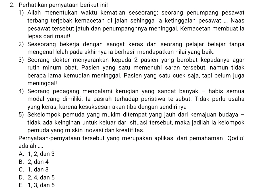 Perhatikan pernyataan berikut ini!
1) Allah menentukan waktu kematian seseorang; seorang penumpang pesawat
terbang terjebak kemacetan di jalan sehingga ia ketinggalan pesawat ... Naas
pesawat tersebut jatuh dan penumpangnnya meninggal. Kemacetan membuat ia
lepas dari maut!
2) Seseorang bekerja dengan sangat keras dan seorang pelajar belajar tanpa
mengenal lelah pada akhirnya ia berhasil mendapatkan nilai yang baik.
3) Seorang dokter menyarankan kepada 2 pasien yang berobat kepadanya agar
rutin minum obat. Pasien yang satu memenuhi saran tersebut, namun tidak
berapa lama kemudian meninggal. Pasien yang satu cuek saja, tapi belum juga
meninggal!
4) Seorang pedagang mengalami kerugian yang sangat banyak - habis semua
modal yang dimiliki. Ia pasrah terhadap peristiwa tersebut. Tidak perlu usaha
yang keras, karena kesuksesan akan tiba dengan sendirinya
5) Sekelompok pemuda yang mukim ditempat yang jauh dari kemajuan budaya -
tidak ada keinginan untuk keluar dari situasi tersebut, maka jadilah ia kelompok
pemuda yang miskin inovasi dan kreatifitas.
Pernyataan-pernyataan tersebut yang merupakan aplikasi dari pemahaman Qodlo'
adalah ....
A. 1, 2, dan 3
B. 2, dan 4
C. 1, dan 3
D. 2, 4, dan 5
E. 1, 3, dan 5