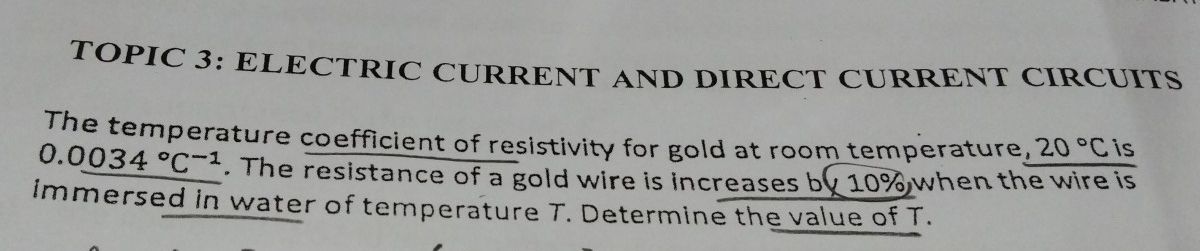 TOPIC 3: ELECTRIC CURRENT AND DIRECT CURRENT CIRCUITS 
The temperature coefficient of resistivity for gold at room temperature, 20°C is
0.0034°C^(-1). The resistance of a gold wire is increases by 10% when the wire is 
immersed in water of temperature T. Determine the value of T.