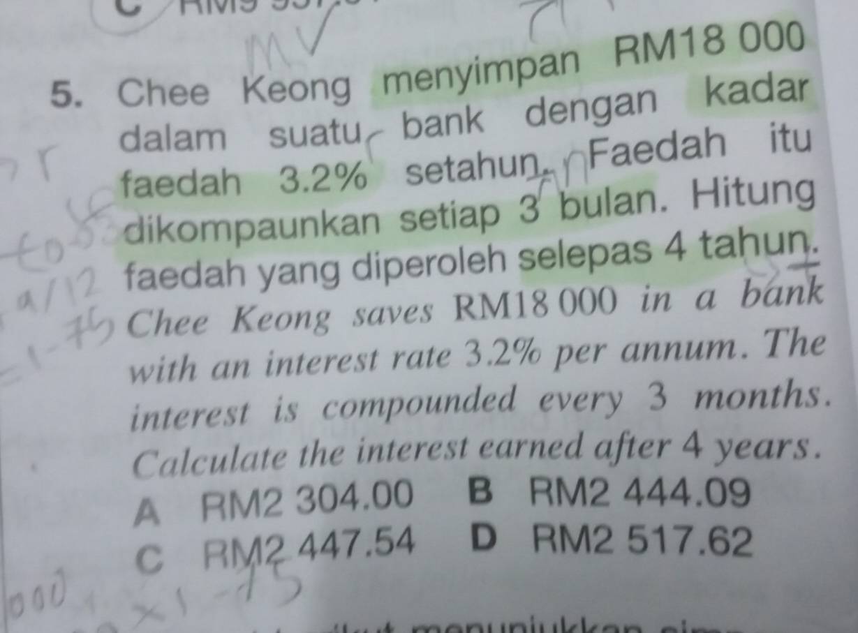 Chee Keong menyimpan RM18 000
dalam suatu bank dengan kadar
faedah 3.2% setahun Faedah itu
dikompaunkan setiap 3 bulan. Hitung
faedah yang diperoleh selepas 4 tahun.
Chee Keong saves RM18 000 in a bank
with an interest rate 3.2% per annum. The
interest is compounded every 3 months.
Calculate the interest earned after 4 years.
A RM2 304.00 B RM2 444.09
C RM2 447.54 D RM2 517.62