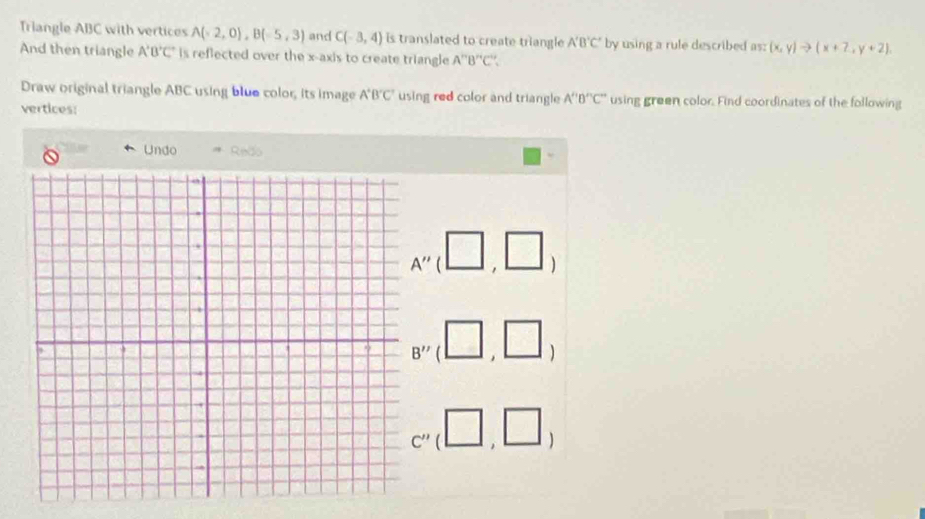 Triangle ABC with vertices A(-2,0), B(-5,3) and C(-3,4) is translated to create triangle A'B'C' by using a rule described as: (x,y)to (x+2,y+2). 
And then triangle A'B'C' is reflected over the x-axis to create triangle A''B''C''. 
Draw original triangle ABC using blue color, its image A^+B^+C^- using red color and triangle A''B''C'' using green color. Find coordinates of the following 
vertices: 
Undo Redo
A''(□ ,□ )
B''(□ ,□ )
C''(□ ,□ )