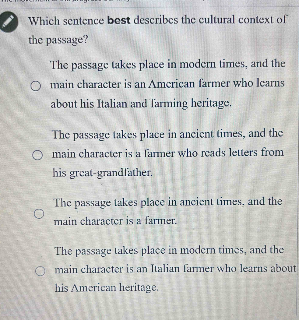 Which sentence best describes the cultural context of
the passage?
The passage takes place in modern times, and the
main character is an American farmer who learns
about his Italian and farming heritage.
The passage takes place in ancient times, and the
main character is a farmer who reads letters from
his great-grandfather.
The passage takes place in ancient times, and the
main character is a farmer.
The passage takes place in modern times, and the
main character is an Italian farmer who learns about
his American heritage.