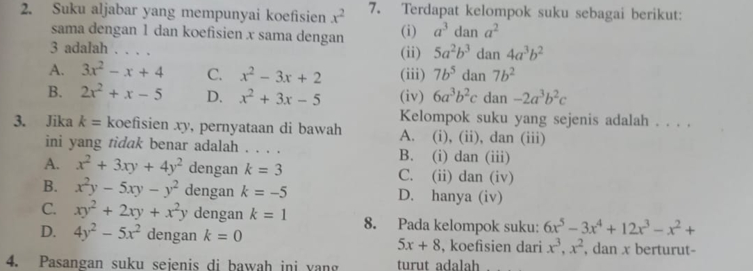 Suku aljabar yang mempunyai koefisien x^2 7. Terdapat kelompok suku sebagai berikut:
sama dengan 1 dan koefisien x sama dengan (i) a^3dan a^2
3 adalah . . . . (ii) 5a^2b^3 dan 4a^3b^2
A. 3x^2-x+4 C. x^2-3x+2 (iii) 7b^5 dan 7b^2
B. 2x^2+x-5 D. x^2+3x-5 (iv) 6a^3b^2c dan -2a^3b^2c
Kelompok suku yang sejenis adalah . . . .
3. Jika k= koefisien xy, pernyataan di bawah A. (i), (ii), dan (iii)
ini yang tidak benar adalah . . . . B. (i) dan (iii)
A. x^2+3xy+4y^2 dengan k=3 C. (ii) dan (iv)
B. x^2y-5xy-y^2 dengan k=-5 D. hanya (iv)
C. xy^2+2xy+x^2y dengan k=1 8. Pada kelompok suku: 6x^5-3x^4+12x^3-x^2+
D. 4y^2-5x^2 dengan k=0 x^3, x^2 , dan x berturut-
5x+8 , koefisien dari
4. Pasangan suku sejenis di bawah ini yang turut adalah