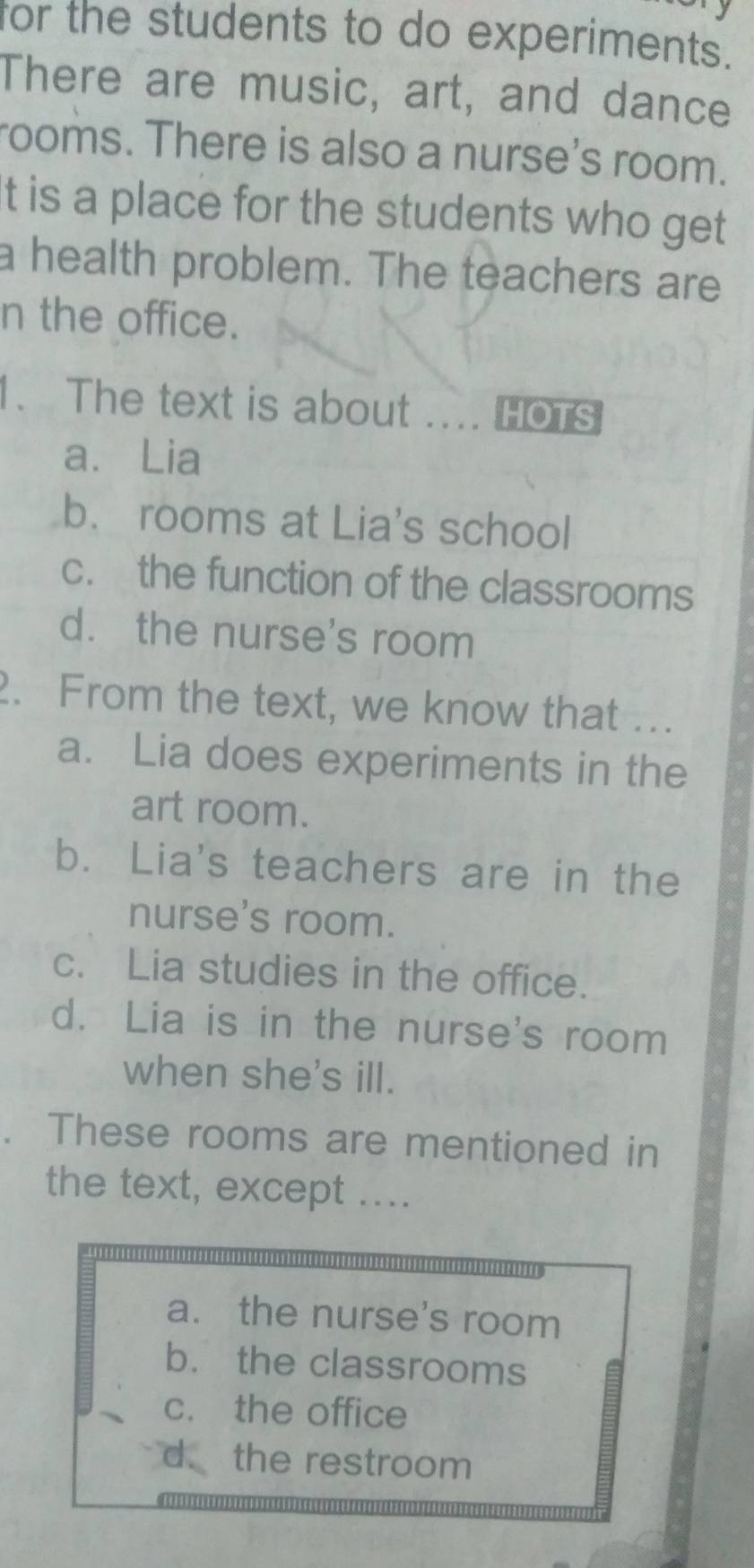 for the students to do experiments.
There are music, art, and dance
rooms. There is also a nurse's room.
t is a place for the students who get
a health problem. The teachers are
n the office.
1. The text is about .... HOTS
a. Lia
b. rooms at Lia's school
c. the function of the classrooms
d. the nurse's room
2. From the text, we know that .
a. Lia does experiments in the
art room.
b. Lia's teachers are in the
nurse's room.
c. Lia studies in the office.
d. Lia is in the nurse's room
when she's ill.
These rooms are mentioned in
the text, except ....
a. the nurse's room
b. the classrooms
c. the office
d. the restroom