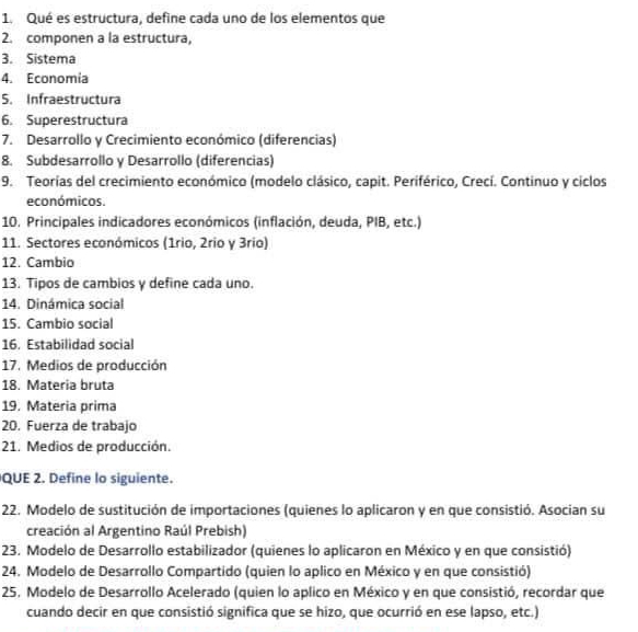 Qué es estructura, define cada uno de los elementos que 
2. componen a la estructura, 
3. Sistema 
4. Economía 
5. Infraestructura 
6. Superestructura 
7. Desarrollo y Crecimiento económico (diferencias) 
8. Subdesarrollo y Desarrollo (diferencias) 
9. Teorías del crecimiento económico (modelo clásico, capit. Periférico, Crecí. Continuo y ciclos 
económicos. 
10. Principales indicadores económicos (inflación, deuda, PIB, etc.) 
11. Sectores económicos (1rio, 2rio y 3rio) 
12. Cambio 
13. Tipos de cambios y define cada uno. 
14. Dinámica social 
15. Cambio social 
16. Estabilidad social 
17. Medios de producción 
18. Materia bruta 
19. Materia prima 
20. Fuerza de trabajo 
21. Medios de producción. 
QUE 2. Define lo siguiente. 
22. Modelo de sustitución de importaciones (quienes lo aplicaron y en que consistió. Asocian su 
creación al Argentino Raúl Prebish) 
23. Modelo de Desarrollo estabilizador (quienes lo aplicaron en México y en que consistió) 
24. Modelo de Desarrollo Compartido (quien lo aplico en México y en que consistió) 
25. Modelo de Desarrollo Acelerado (quien lo aplico en México y en que consistió, recordar que 
cuando decir en que consistió significa que se hizo, que ocurrió en ese lapso, etc.)