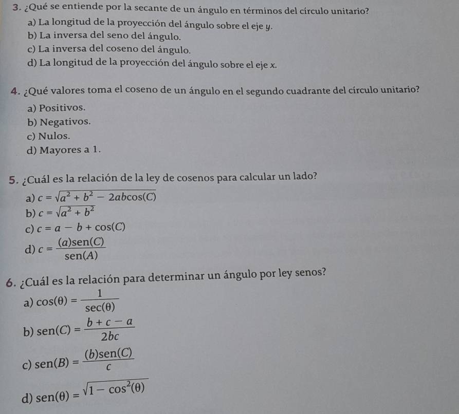 ¿Qué se entiende por la secante de un ángulo en términos del círculo unitario?
a) La longitud de la proyección del ángulo sobre el eje y.
b) La inversa del seno del ángulo.
c) La inversa del coseno del ángulo.
d) La longitud de la proyección del ángulo sobre el eje x.
4. ¿Qué valores toma el coseno de un ángulo en el segundo cuadrante del círculo unitario?
a) Positivos.
b) Negativos.
c) Nulos.
d) Mayores a 1.
5. ¿Cuál es la relación de la ley de cosenos para calcular un lado?
a) c=sqrt(a^2+b^2-2abcos (C))
b) c=sqrt(a^2+b^2)
c) c=a-b+cos (C)
d) c= (a)sen (C)/sen (A) 
6. ¿Cuál es la relación para determinar un ángulo por ley senos?
a) cos (θ )= 1/sec (θ ) 
b) sen (C)= (b+c-a)/2bc 
c) sen (B)= (b)sen (C)/C 
d) sen (θ )=sqrt(1-cos^2(θ ))