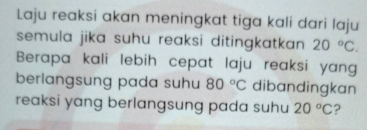 Laju reaksi akan meningkat tiga kali dari laju 
semula jika suhu reaksi ditingkatkan . 20°C. 
Berapa kali lebih cepat laju reaksi yang 
berlangsung pada suhu 80°C dibandingkan 
reaksi yang berlangsung pada suhu 20°C ?