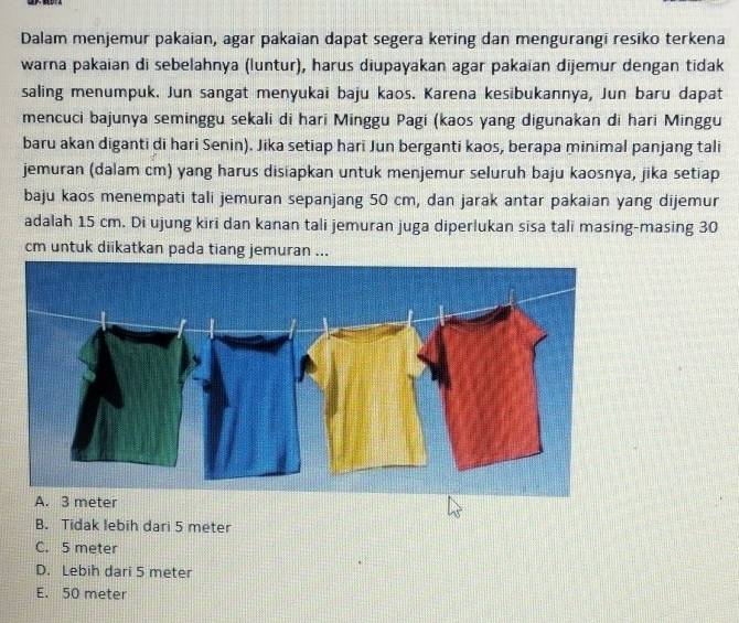 Dalam menjemur pakaian, agar pakaian dapat segera kering dan mengurangi resiko terkena
warna pakaian di sebelahnya (luntur), harus diupayakan agar pakaïan dijemur dengan tidak
saling menumpuk. Jun sangat menyukai baju kaos. Karena kesibukannya, Jun baru dapat
mencuci bajunya seminggu sekali di hari Minggu Pagi (kaos yang digunakan di hari Minggu
baru akan diganti di hari Senin). Jika setiap hari Jun berganti kaos, berapa minimal panjang tali
jemuran (dalam cm) yang harus disiapkan untuk menjemur seluruh baju kaosnya, jika setiap
baju kaos menempati tali jemuran sepanjang 50 cm, dan jarak antar pakaian yang dijemur
adalah 15 cm. Di ujung kiri dan kanan tali jemuran juga diperlukan sisa tali masing-masing 30
cm untuk diikatkan pada tiang jemuran ...
B. Tidak lebih dari 5 meter
C. 5 meter
D. Lebih dari 5 meter
E. 50 meter