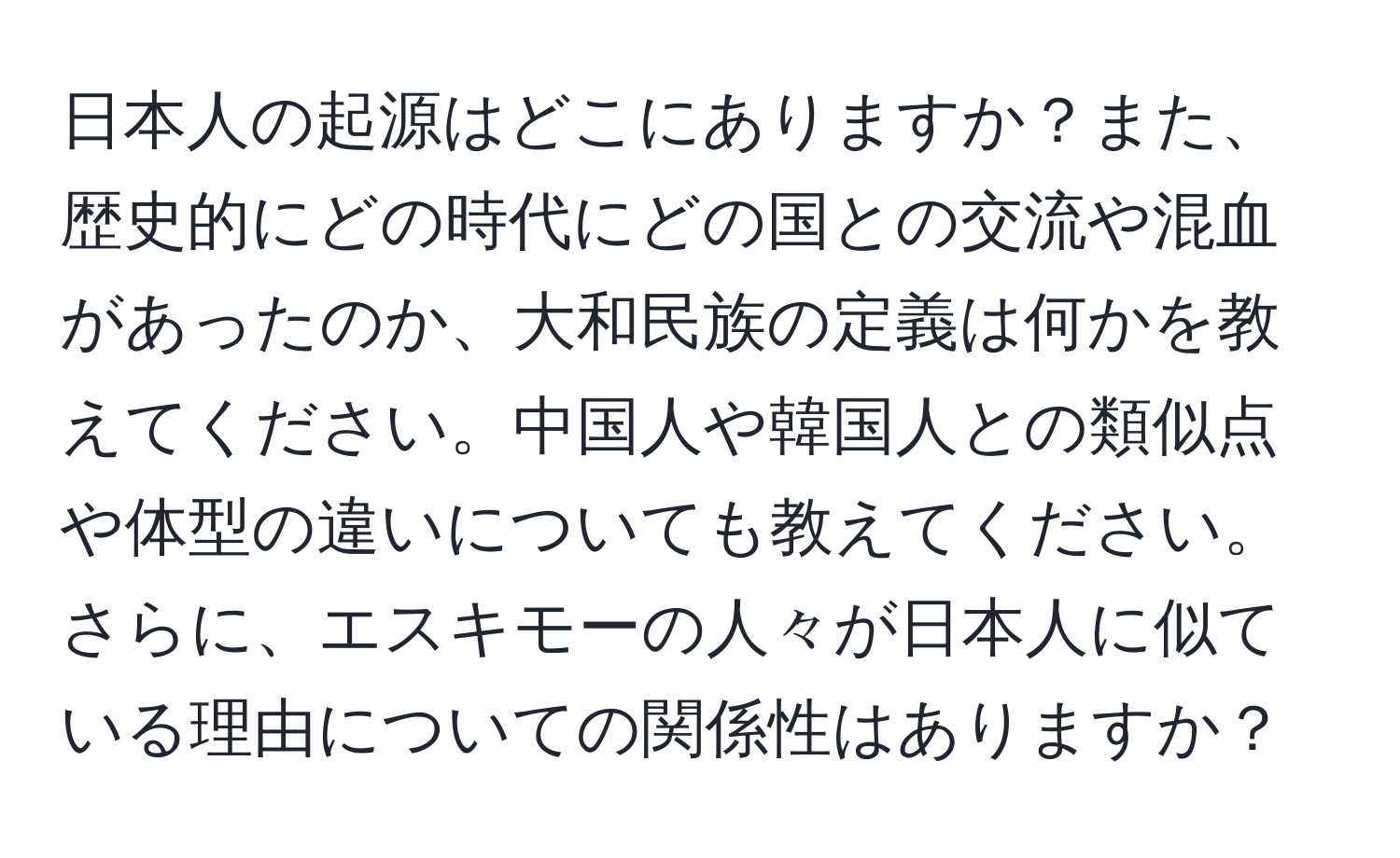 日本人の起源はどこにありますか？また、歴史的にどの時代にどの国との交流や混血があったのか、大和民族の定義は何かを教えてください。中国人や韓国人との類似点や体型の違いについても教えてください。さらに、エスキモーの人々が日本人に似ている理由についての関係性はありますか？