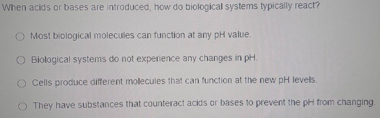 When acids or bases are introduced, how do biological systems typically react?
Most biological molecules can function at any pH value.
Biological systems do not experience any changes in pH.
Cells produce different molecules that can function at the new pH levels.
They have substances that counteract acids or bases to prevent the pH from changing.