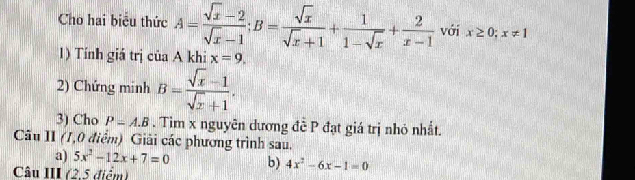 Cho hai biểu thức A= (sqrt(x)-2)/sqrt(x)-1 ; B= sqrt(x)/sqrt(x)+1 + 1/1-sqrt(x) + 2/x-1  với x≥ 0;x!= 1
1) Tính giá trị của A khi x=9. 
2) Chứng minh B= (sqrt(x)-1)/sqrt(x)+1 . 
3) Cho P=A.B. Tìm x nguyên dương đề P đạt giá trị nhỏ nhất. 
Câu II (1,0 điểm) Giải các phương trình sau. 
a) 5x^2-12x+7=0 b) 4x^2-6x-1=0
Câu III (2,5 điểm)