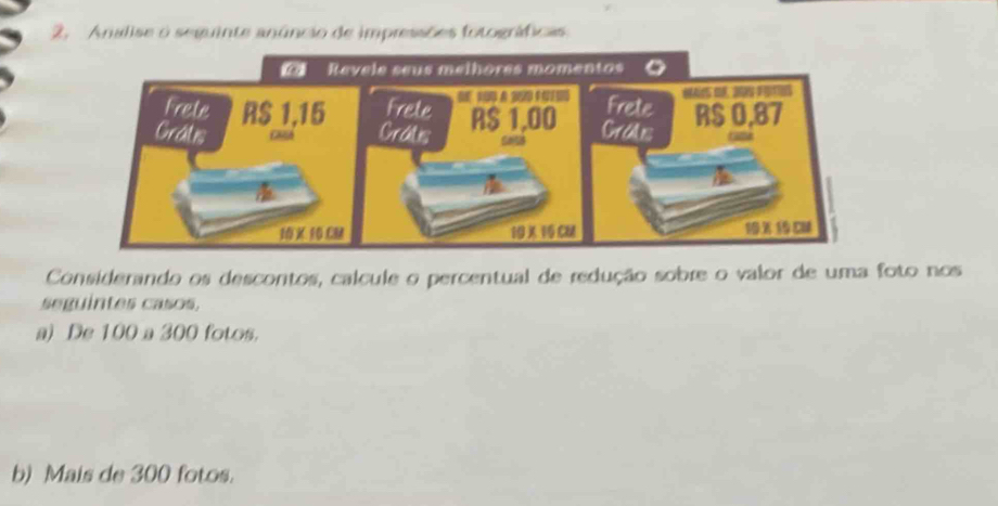 Analise o seguinte anúncio de impressões fotográficas 
Considerando os descontos, calcule o percentual de redução sobre o valor de uma foto nos 
seguintes casos, 
a) De 100 a 300 fotos. 
b) Mais de 300 fotos.