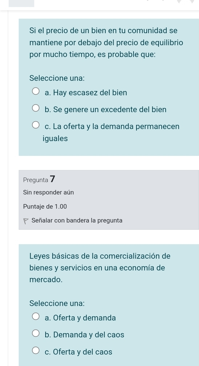 Si el precio de un bien en tu comunidad se
mantiene por debajo del precio de equilibrio
por mucho tiempo, es probable que:
Seleccione una:
a. Hay escasez del bien
b. Se genere un excedente del bien
c. La oferta y la demanda permanecen
iguales
Pregunta 7
Sin responder aún
Puntaje de 1.00
Señalar con bandera la pregunta
Leyes básicas de la comercialización de
bienes y servicios en una economía de
mercado.
Seleccione una:
a. Oferta y demanda
b. Demanda y del caos
c. Oferta y del caos