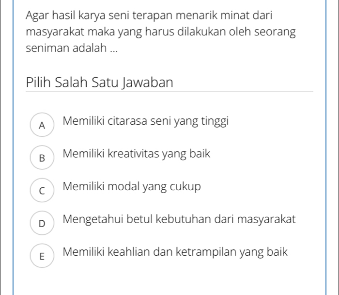 Agar hasil karya seni terapan menarik minat dari
masyarakat maka yang harus dilakukan oleh seorang
seniman adalah ...
Pilih Salah Satu Jawaban
A Memiliki citarasa seni yang tinggi
B Memiliki kreativitas yang baik
C Memiliki modal yang cukup
D Mengetahui betul kebutuhan dari masyarakat
E Memiliki keahlian dan ketrampilan yang baik