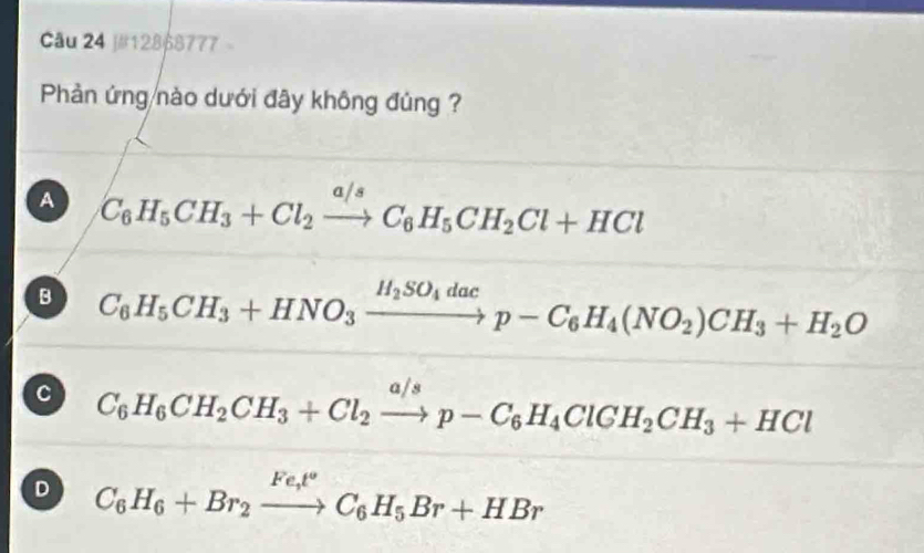 j#128p8777 -
Phản ứng nào dưới đây không đủng ?
A C_6H_5CH_3+Cl_2xrightarrow a/sC_6H_5CH_2Cl+HCl
B C_6H_5CH_3+HNO_3xrightarrow H_2SO_4dacp-C_6H_4(NO_2)CH_3+H_2O
C C_6H_6CH_2CH_3+Cl_2xrightarrow a/sp-C_6H_4ClGH_2CH_3+HCl
D C_6H_6+Br_2xrightarrow Fe_t°C_6H_5Br+HBr