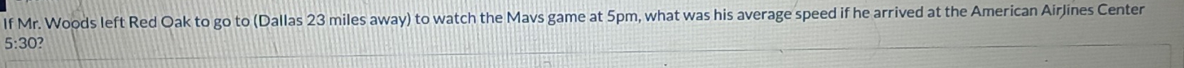 If Mr. Woods left Red Oak to go to (Dallas 23 miles away) to watch the Mavs game at 5pm, what was his average speed if he arrived at the American AirJines Center
5:30 7